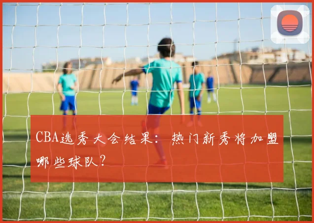 CBA选秀大会结果:热门新秀将加盟哪些球队?
