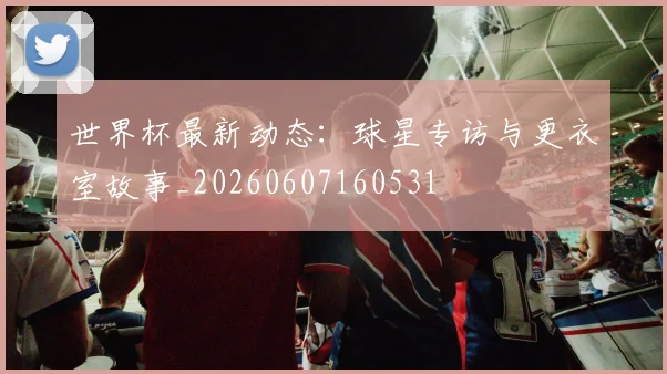 世界杯最新动态:球星专访与更衣室故事_20260607160531