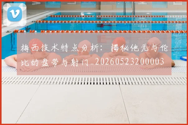梅西技术特点分析：揭秘他无与伦比的盘带与射门_20260523200003