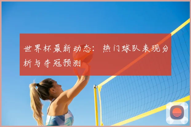 世界杯最新动态：热门球队表现分析与夺冠预测