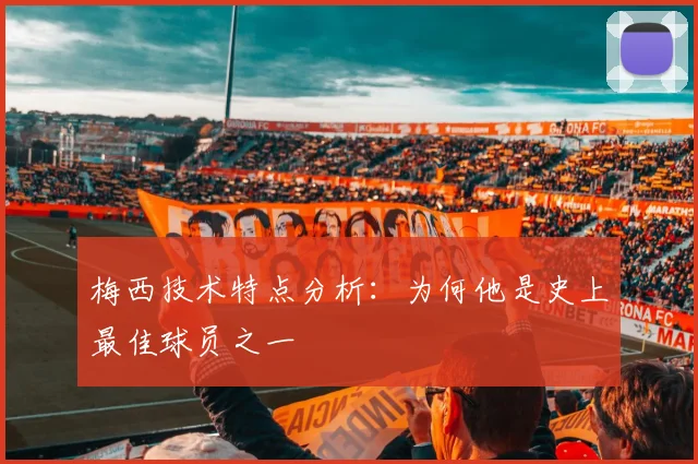 梅西技术特点分析：为何他是史上最佳球员之一