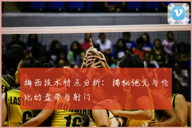 梅西技术特点分析：揭秘他无与伦比的盘带与射门